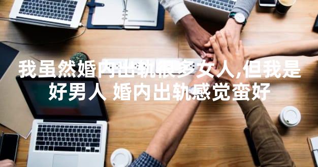 我虽然婚内出轨很多女人,但我是好男人 婚内出轨感觉蛮好